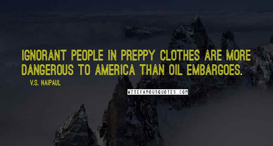 V.S. Naipaul Quotes: Ignorant people in preppy clothes are more dangerous to America than oil embargoes.