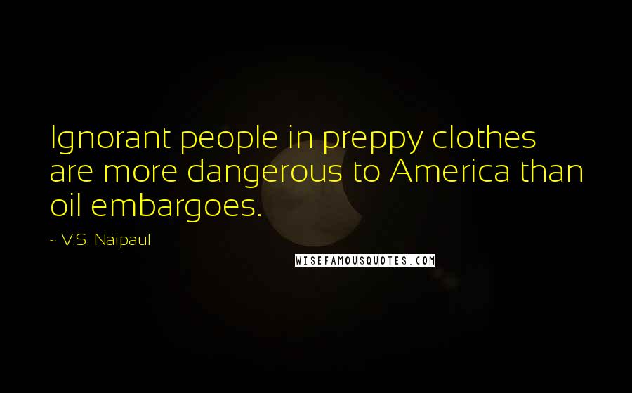 V.S. Naipaul Quotes: Ignorant people in preppy clothes are more dangerous to America than oil embargoes.