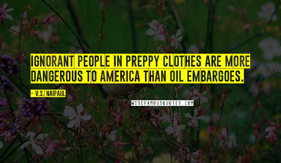 V.S. Naipaul Quotes: Ignorant people in preppy clothes are more dangerous to America than oil embargoes.