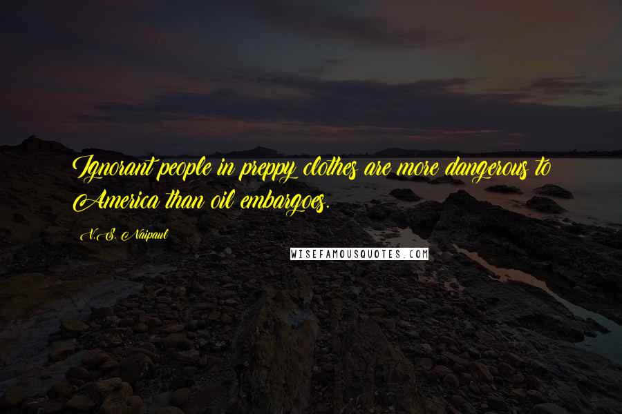 V.S. Naipaul Quotes: Ignorant people in preppy clothes are more dangerous to America than oil embargoes.