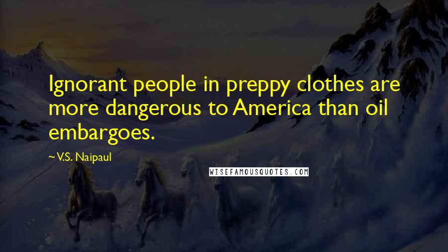 V.S. Naipaul Quotes: Ignorant people in preppy clothes are more dangerous to America than oil embargoes.