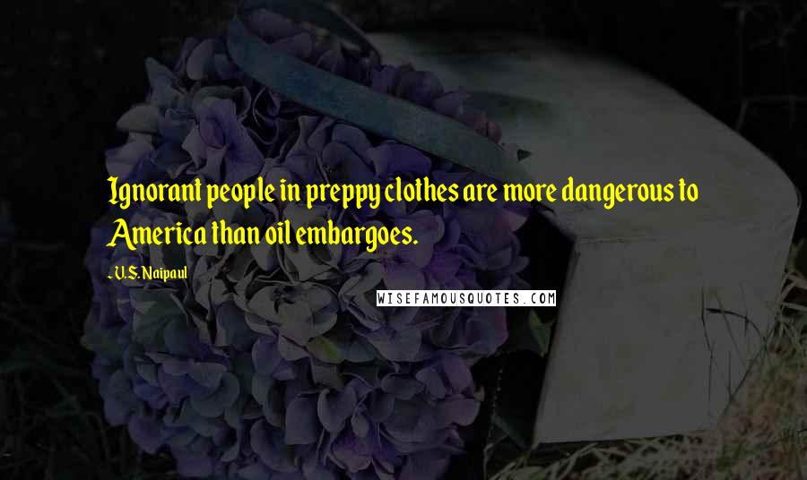 V.S. Naipaul Quotes: Ignorant people in preppy clothes are more dangerous to America than oil embargoes.