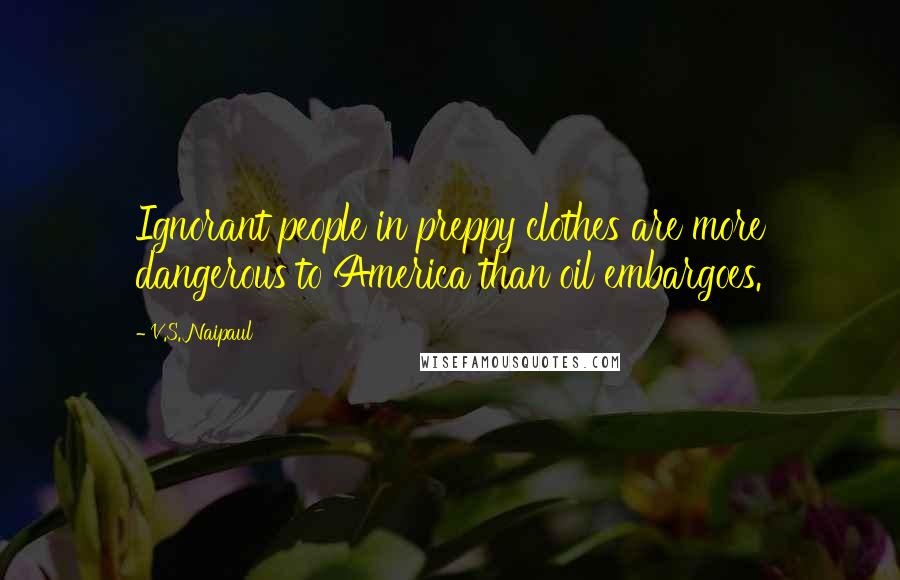 V.S. Naipaul Quotes: Ignorant people in preppy clothes are more dangerous to America than oil embargoes.