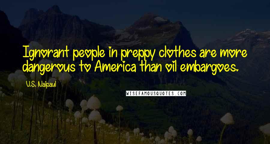 V.S. Naipaul Quotes: Ignorant people in preppy clothes are more dangerous to America than oil embargoes.