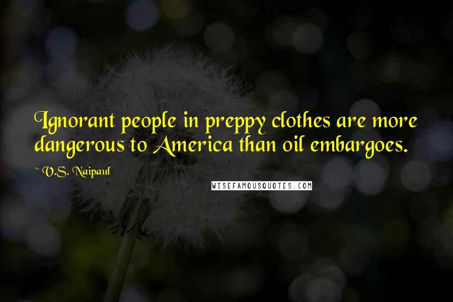 V.S. Naipaul Quotes: Ignorant people in preppy clothes are more dangerous to America than oil embargoes.