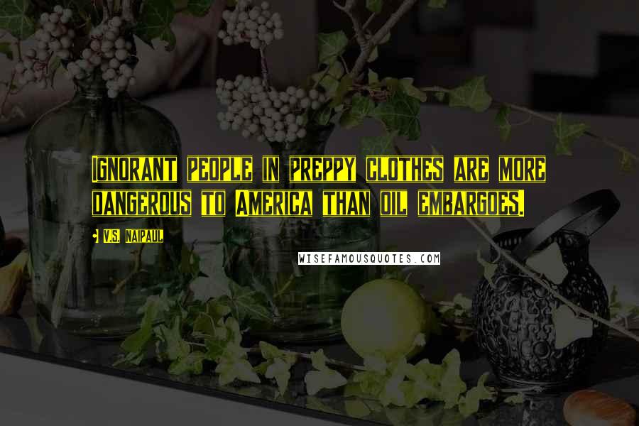 V.S. Naipaul Quotes: Ignorant people in preppy clothes are more dangerous to America than oil embargoes.