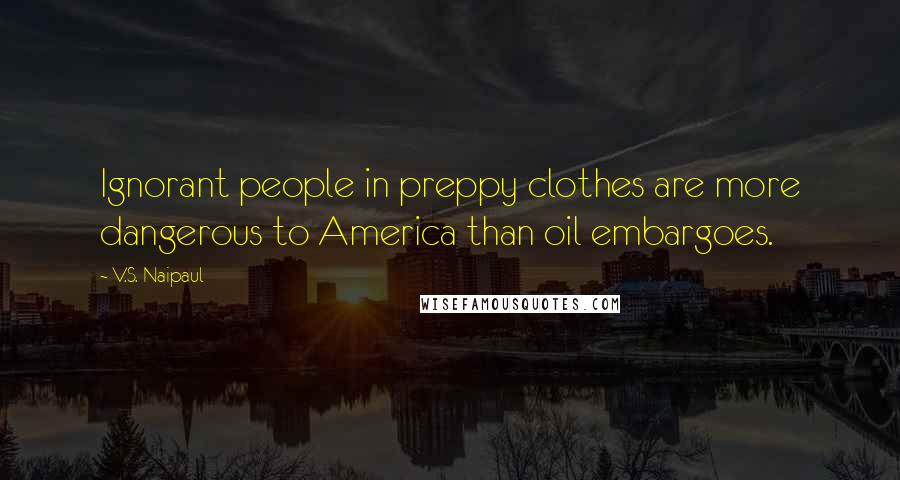 V.S. Naipaul Quotes: Ignorant people in preppy clothes are more dangerous to America than oil embargoes.