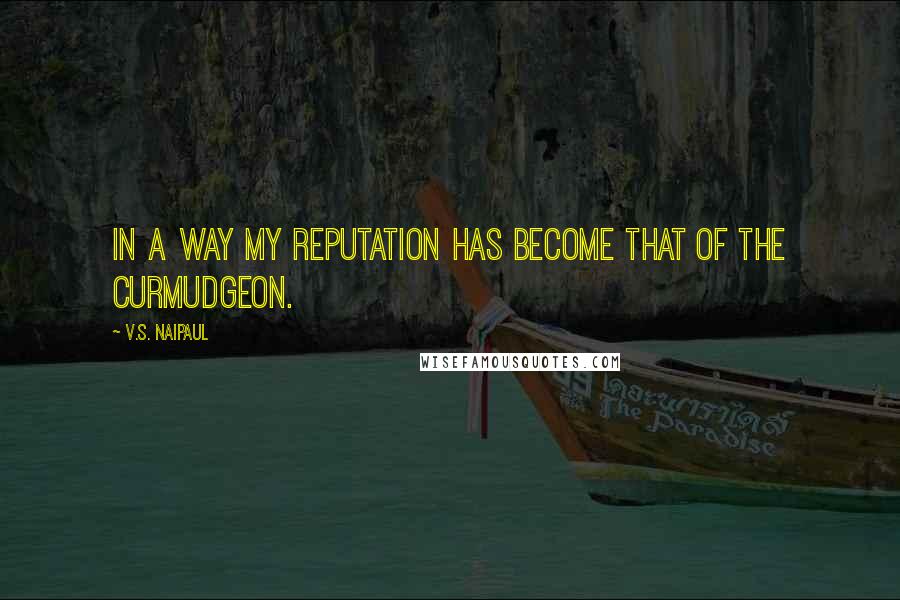 V.S. Naipaul Quotes: In a way my reputation has become that of the curmudgeon.