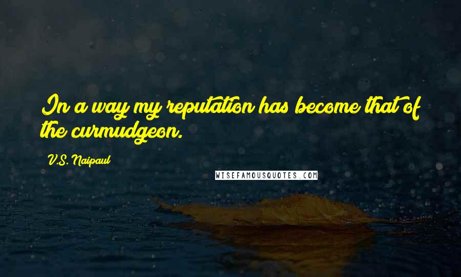 V.S. Naipaul Quotes: In a way my reputation has become that of the curmudgeon.