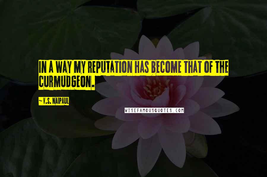 V.S. Naipaul Quotes: In a way my reputation has become that of the curmudgeon.