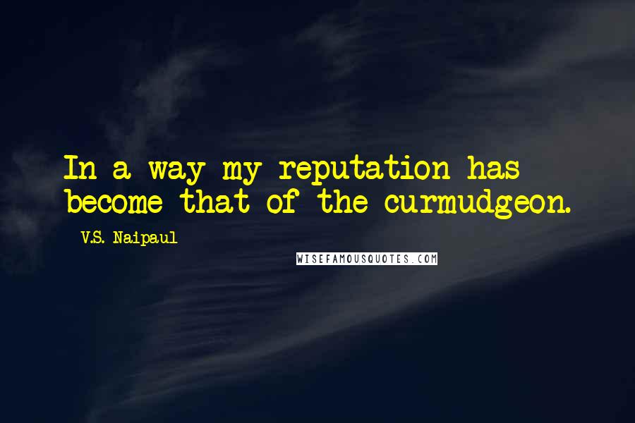 V.S. Naipaul Quotes: In a way my reputation has become that of the curmudgeon.