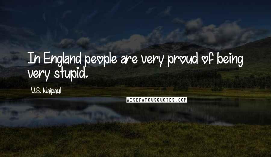 V.S. Naipaul Quotes: In England people are very proud of being very stupid.