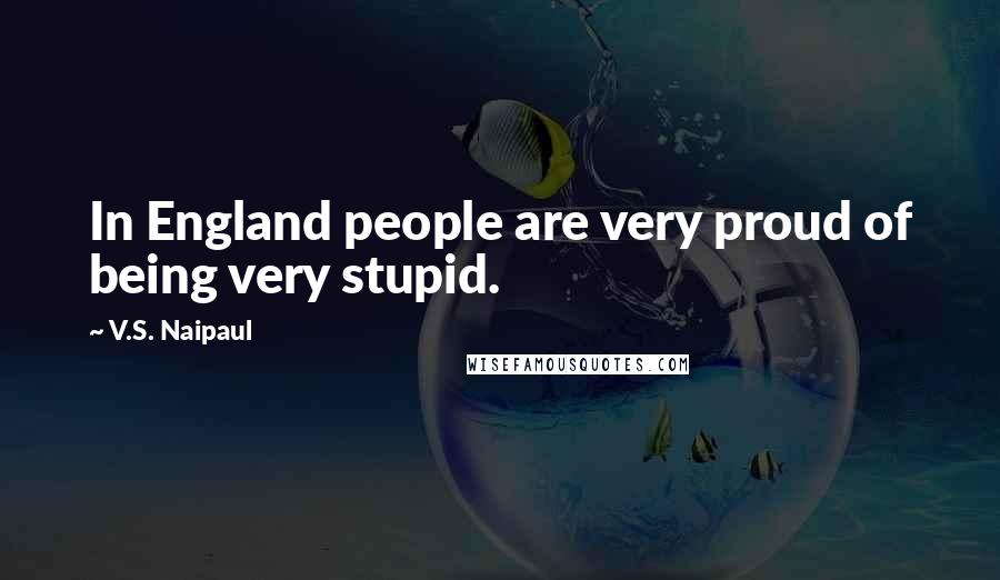 V.S. Naipaul Quotes: In England people are very proud of being very stupid.