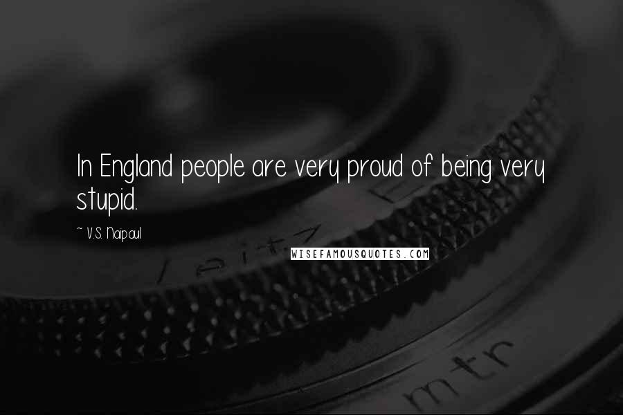 V.S. Naipaul Quotes: In England people are very proud of being very stupid.