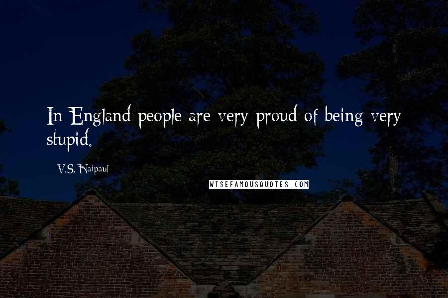 V.S. Naipaul Quotes: In England people are very proud of being very stupid.