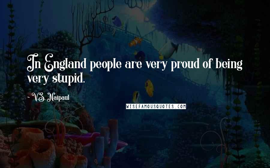 V.S. Naipaul Quotes: In England people are very proud of being very stupid.