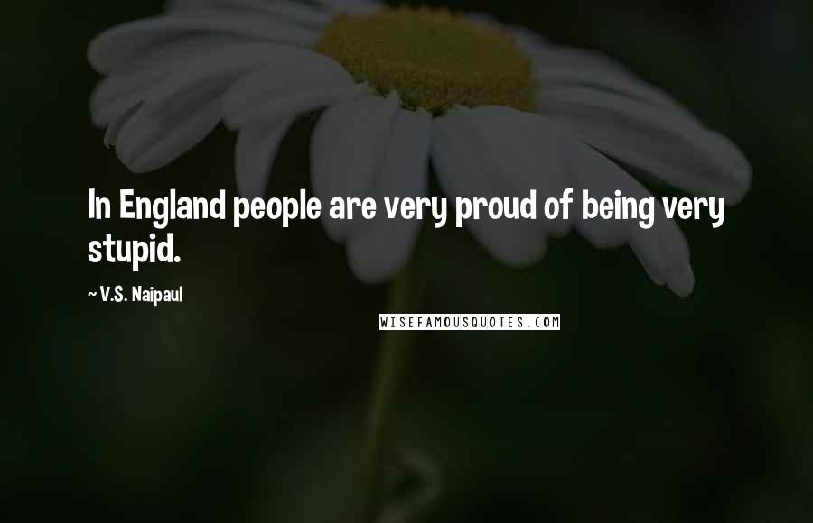 V.S. Naipaul Quotes: In England people are very proud of being very stupid.