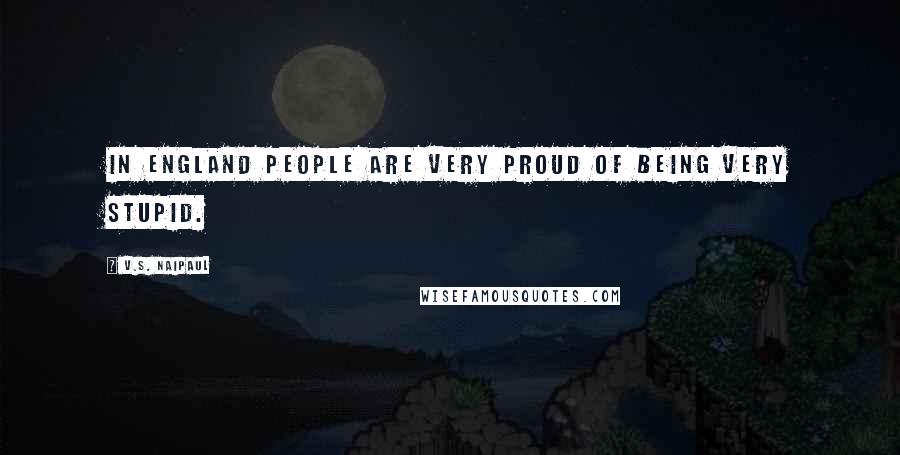 V.S. Naipaul Quotes: In England people are very proud of being very stupid.