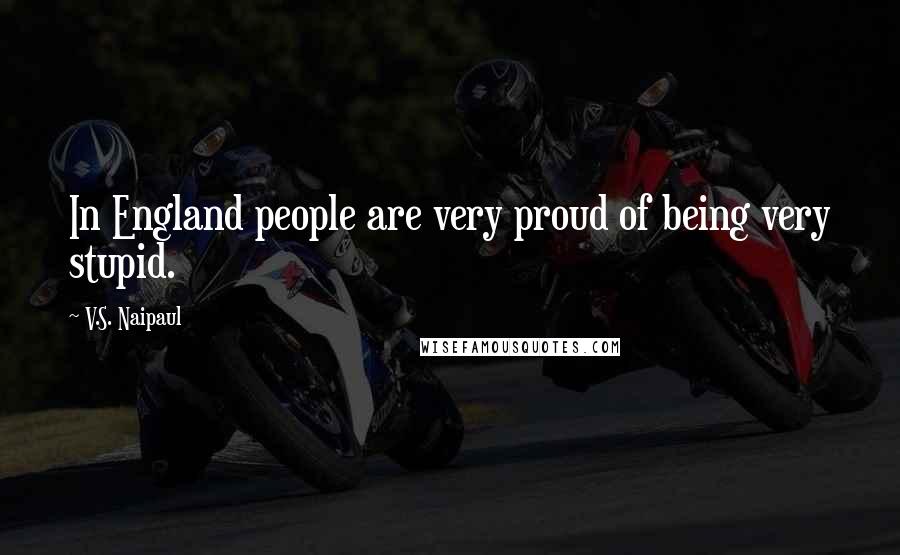 V.S. Naipaul Quotes: In England people are very proud of being very stupid.