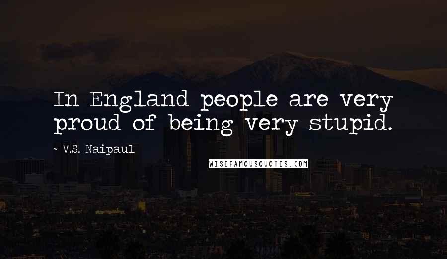 V.S. Naipaul Quotes: In England people are very proud of being very stupid.