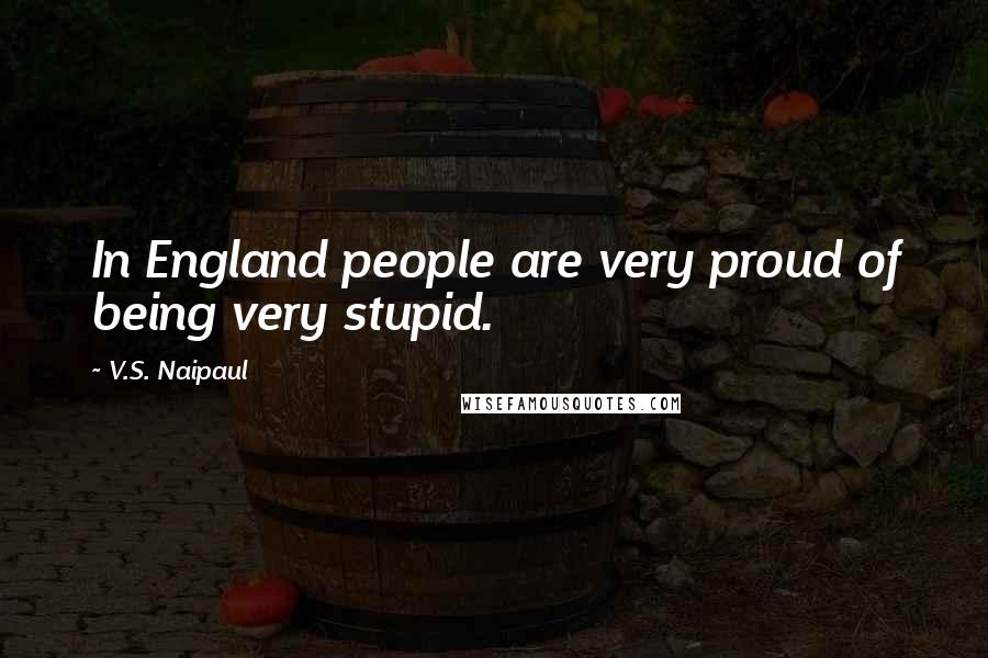 V.S. Naipaul Quotes: In England people are very proud of being very stupid.