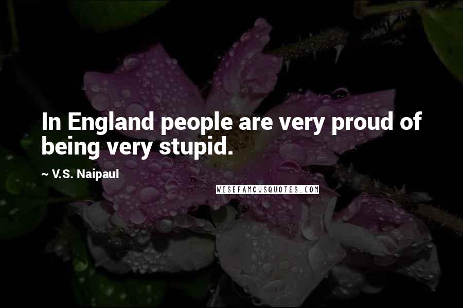 V.S. Naipaul Quotes: In England people are very proud of being very stupid.