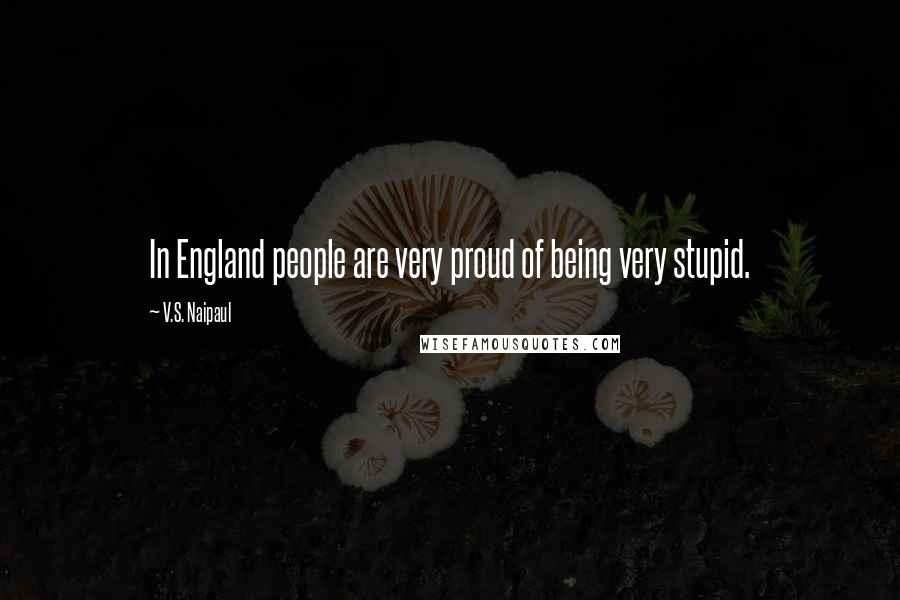 V.S. Naipaul Quotes: In England people are very proud of being very stupid.