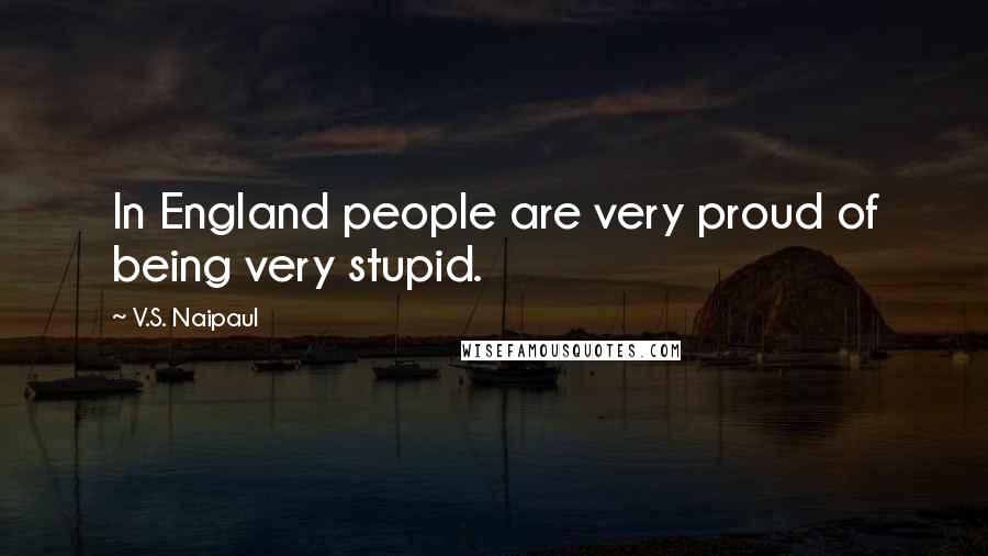 V.S. Naipaul Quotes: In England people are very proud of being very stupid.