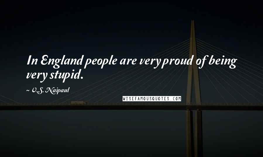 V.S. Naipaul Quotes: In England people are very proud of being very stupid.