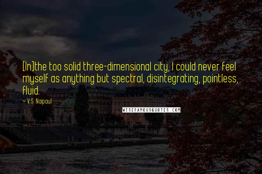 V.S. Naipaul Quotes: [In]the too solid three-dimensional city, I could never feel myself as anything but spectral, disintegrating, pointless, fluid.