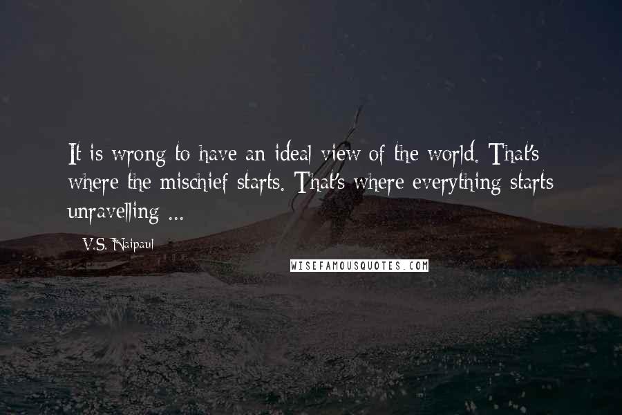 V.S. Naipaul Quotes: It is wrong to have an ideal view of the world. That's where the mischief starts. That's where everything starts unravelling ...