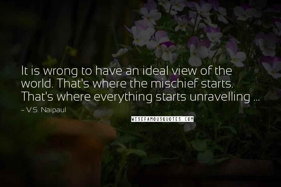 V.S. Naipaul Quotes: It is wrong to have an ideal view of the world. That's where the mischief starts. That's where everything starts unravelling ...