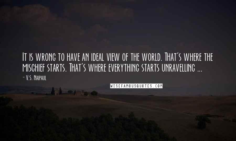 V.S. Naipaul Quotes: It is wrong to have an ideal view of the world. That's where the mischief starts. That's where everything starts unravelling ...