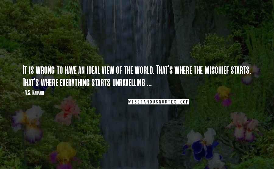 V.S. Naipaul Quotes: It is wrong to have an ideal view of the world. That's where the mischief starts. That's where everything starts unravelling ...