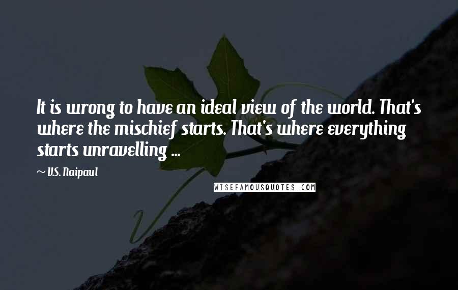 V.S. Naipaul Quotes: It is wrong to have an ideal view of the world. That's where the mischief starts. That's where everything starts unravelling ...