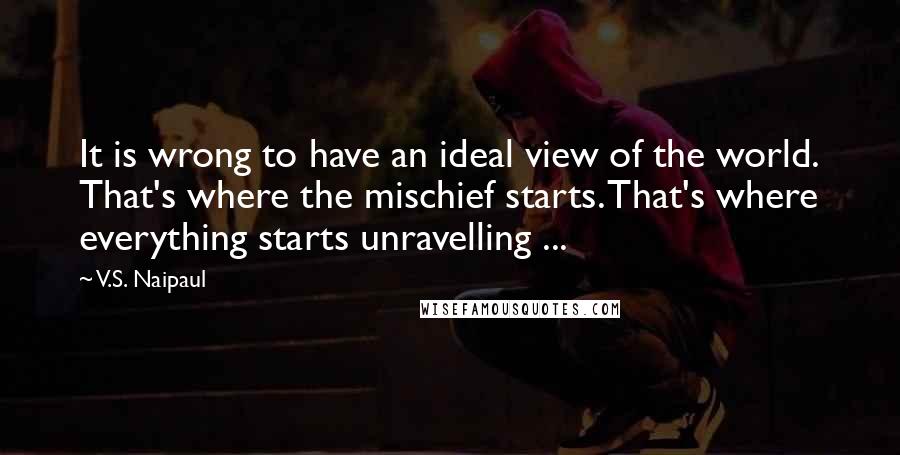 V.S. Naipaul Quotes: It is wrong to have an ideal view of the world. That's where the mischief starts. That's where everything starts unravelling ...