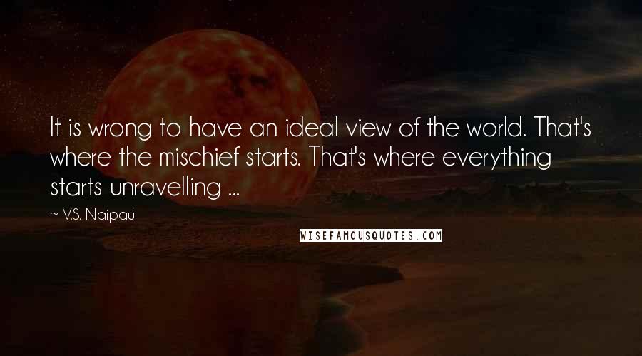 V.S. Naipaul Quotes: It is wrong to have an ideal view of the world. That's where the mischief starts. That's where everything starts unravelling ...