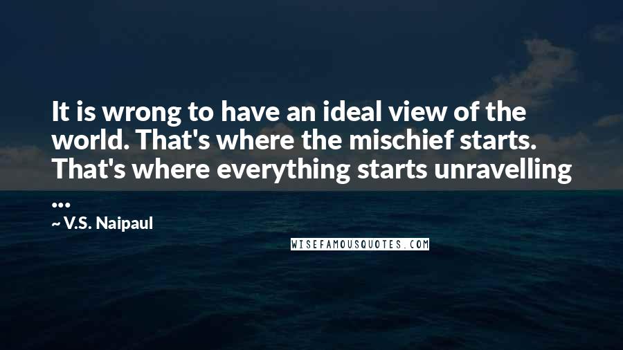 V.S. Naipaul Quotes: It is wrong to have an ideal view of the world. That's where the mischief starts. That's where everything starts unravelling ...