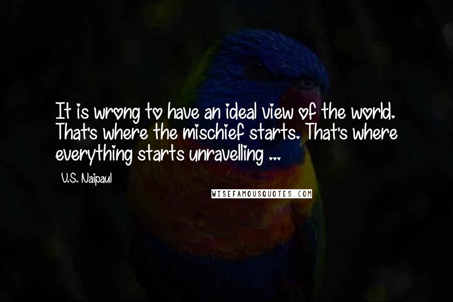 V.S. Naipaul Quotes: It is wrong to have an ideal view of the world. That's where the mischief starts. That's where everything starts unravelling ...