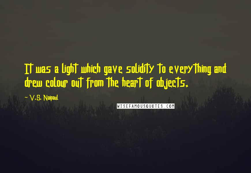 V.S. Naipaul Quotes: It was a light which gave solidity to everything and drew colour out from the heart of objects.