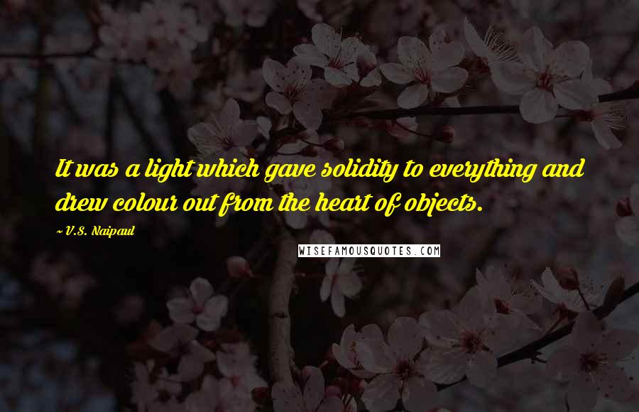 V.S. Naipaul Quotes: It was a light which gave solidity to everything and drew colour out from the heart of objects.