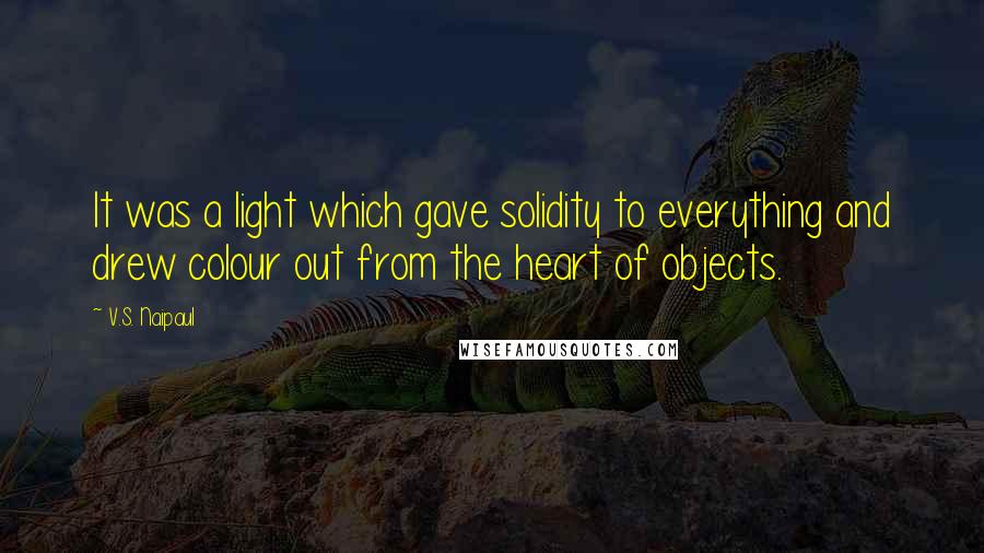 V.S. Naipaul Quotes: It was a light which gave solidity to everything and drew colour out from the heart of objects.