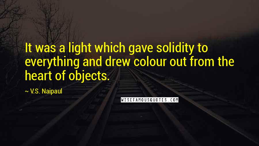 V.S. Naipaul Quotes: It was a light which gave solidity to everything and drew colour out from the heart of objects.