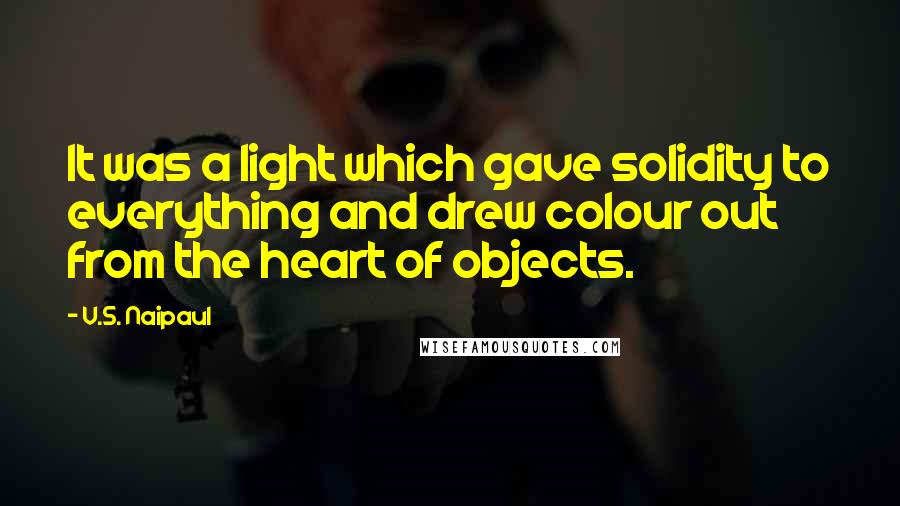 V.S. Naipaul Quotes: It was a light which gave solidity to everything and drew colour out from the heart of objects.