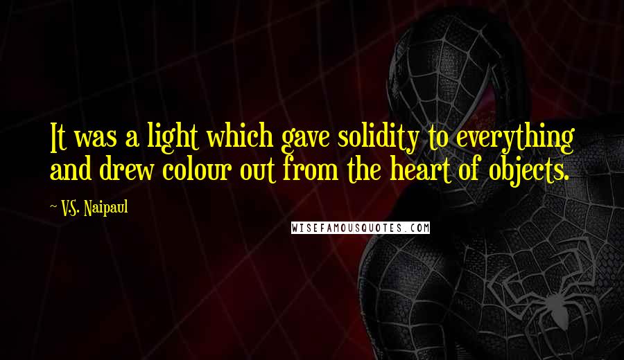 V.S. Naipaul Quotes: It was a light which gave solidity to everything and drew colour out from the heart of objects.