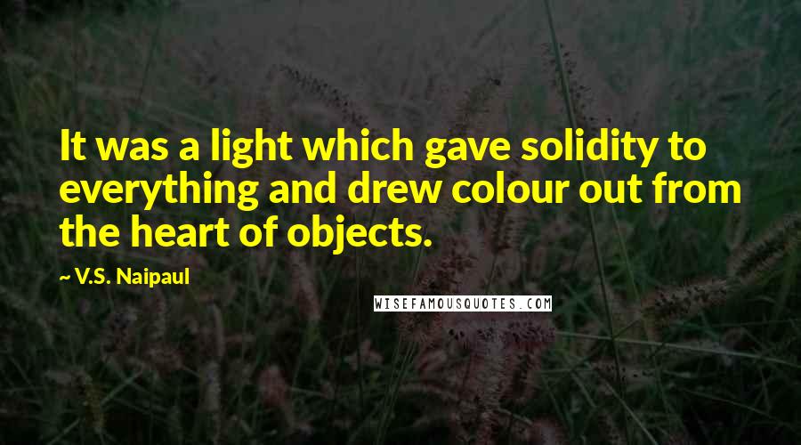 V.S. Naipaul Quotes: It was a light which gave solidity to everything and drew colour out from the heart of objects.