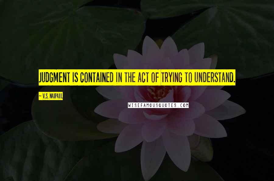 V.S. Naipaul Quotes: Judgment is contained in the act of trying to understand.