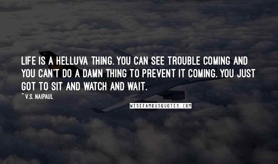 V.S. Naipaul Quotes: Life is a helluva thing. You can see trouble coming and you can't do a damn thing to prevent it coming. You just got to sit and watch and wait.