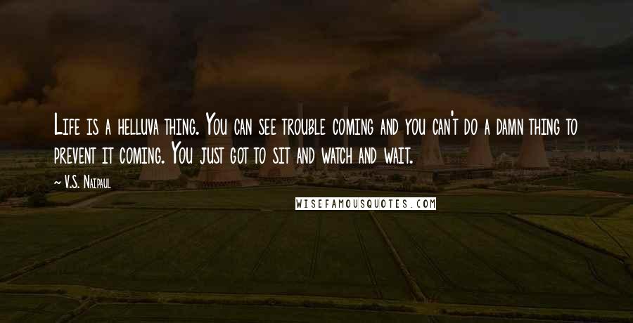 V.S. Naipaul Quotes: Life is a helluva thing. You can see trouble coming and you can't do a damn thing to prevent it coming. You just got to sit and watch and wait.