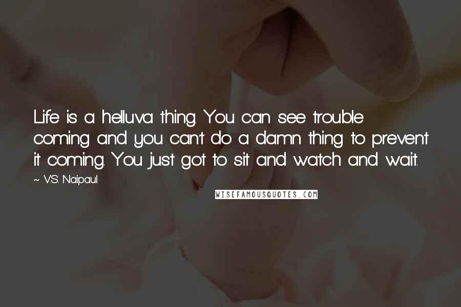 V.S. Naipaul Quotes: Life is a helluva thing. You can see trouble coming and you can't do a damn thing to prevent it coming. You just got to sit and watch and wait.